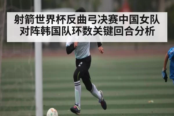 射箭世界杯反曲弓决赛中国女队对阵韩国队环数关键回合分析